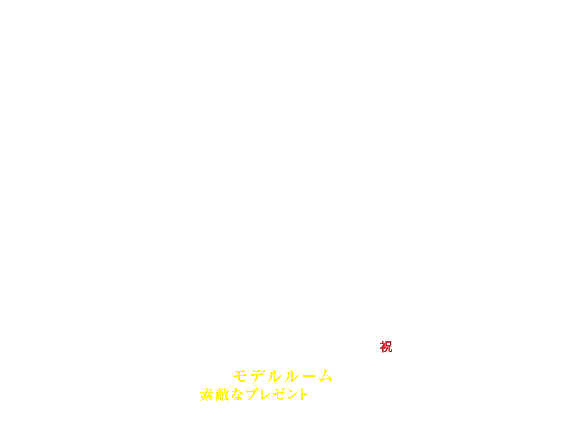 キャンペーン期間4月6日土曜〜5月6日月曜祝日 お近くのモデルルームへ行って素敵なプレゼントをもらおう！ ※全物件にて一世帯1回のみ参加対象といたします。